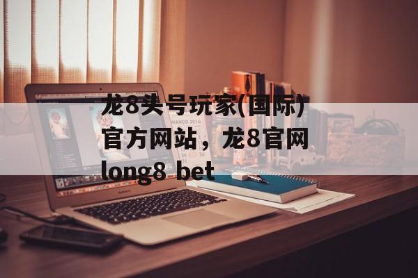 龙8头号玩家(国际)官方网站，龙8官网 long8 bet